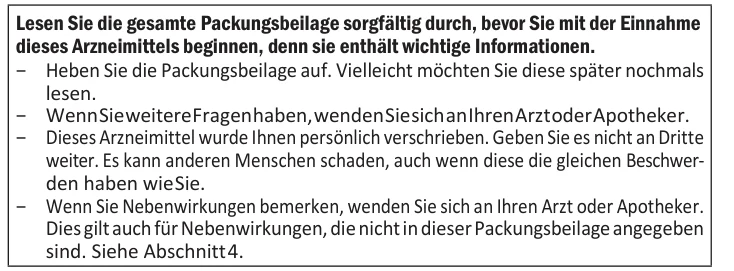 Lesen Sie die gesamte Packungsbeilage sorgfältig durch, bevor Sie mit der Einnahme dieses Arzneimittels beginnen, denn sie enthält wichtige Informationen. − Heben Sie die Packungsbeilage auf. Vielleicht möchten Sie diese später nochmals lesen. − Wenn Sie weitere Fragen haben, wenden Sie sich an Ihren Arzt oder Apotheker. − Dieses Arzneimittel wurde Ihnen persönlich verschrieben. Geben Sie es nicht an Dritte weiter. Es kann anderen Menschen schaden, auch wenn diese die gleichen Beschwer- den haben wie Sie. − Wenn Sie Nebenwirkungen bemerken, wenden Sie sich an Ihren Arzt oder Apotheker. Dies gilt auch für Nebenwirkungen, die nicht in dieser Packungsbeilage angegeben sind. Siehe Abschnitt 4.
