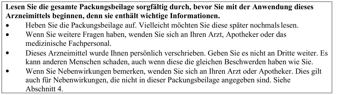 Lesen Sie die gesamte Packungsbeilage sorgfältig durch, bevor Sie mit der Anwendung dieses Arzneimittels beginnen, denn sie enthält wichtige Informationen. • Heben Sie die Packungsbeilage auf. Vielleicht möchten Sie diese später nochmals lesen. • • • Wenn Sie weitere Fragen haben, wenden Sie sich an Ihren Arzt, Apotheker oder das medizinische Fachpersonal. Dieses Arzneimittel wurde Ihnen persönlich verschrieben. Geben Sie es nicht an Dritte weiter. Es kann anderen Menschen schaden, auch wenn diese die gleichen Beschwerden haben wie Sie. Wenn Sie Nebenwirkungen bemerken, wenden Sie sich an Ihren Arzt oder Apotheker. Dies gilt auch für Nebenwirkungen, die nicht in dieser Packungsbeilage angegeben sind. Siehe Abschnitt 4.